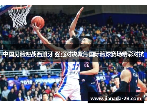中国男篮迎战西班牙 强强对决聚焦国际篮球赛场精彩对抗