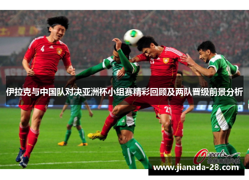 伊拉克与中国队对决亚洲杯小组赛精彩回顾及两队晋级前景分析